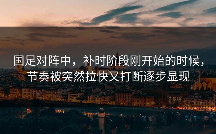 国足对阵中，补时阶段刚开始的时候，节奏被突然拉快又打断逐步显现