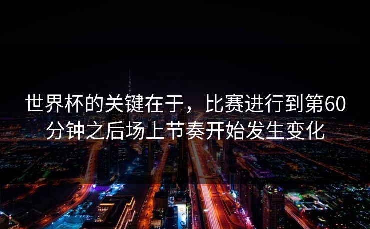 世界杯的关键在于，比赛进行到第60分钟之后场上节奏开始发生变化