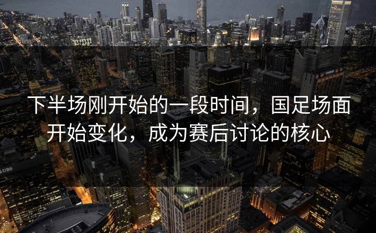 下半场刚开始的一段时间，国足场面开始变化，成为赛后讨论的核心