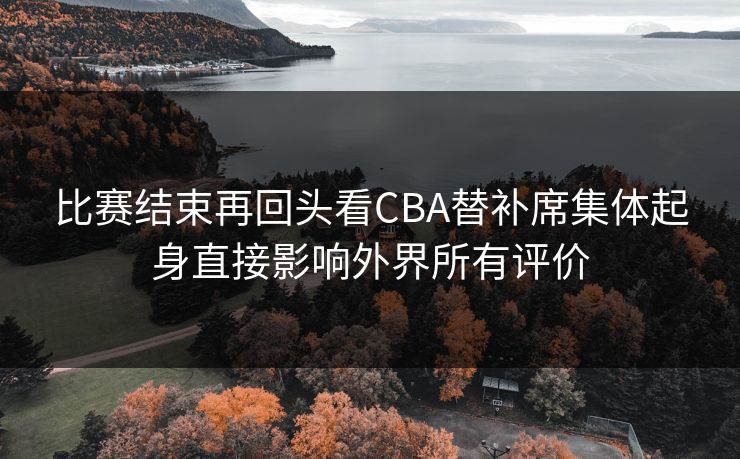 比赛结束再回头看CBA替补席集体起身直接影响外界所有评价
