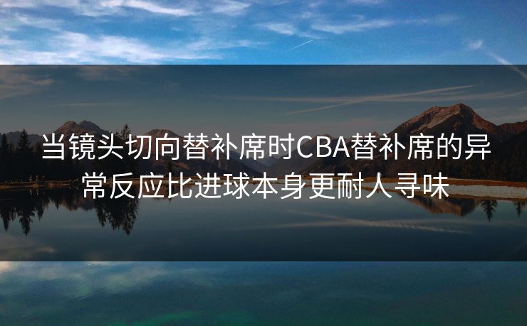当镜头切向替补席时CBA替补席的异常反应比进球本身更耐人寻味
