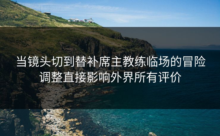 当镜头切到替补席主教练临场的冒险调整直接影响外界所有评价 当镜头切到替补席主教练临场的冒险调整直接影响外界所有评价