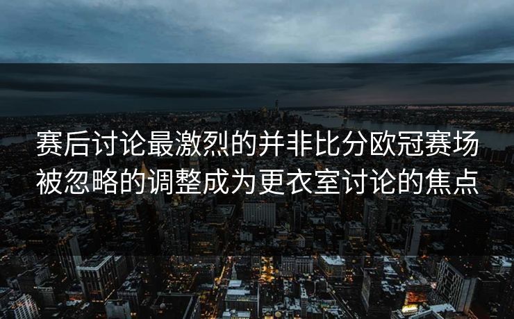 赛后讨论最激烈的并非比分欧冠赛场被忽略的调整成为更衣室讨论的焦点