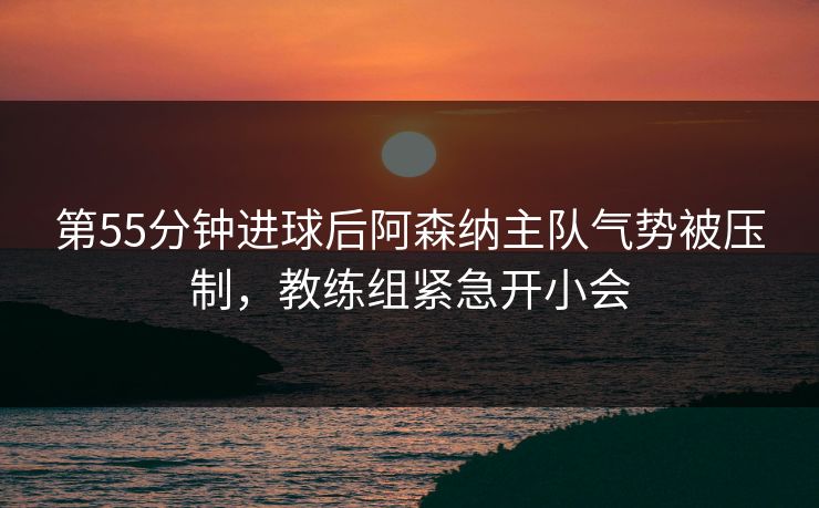 第55分钟进球后阿森纳主队气势被压制，教练组紧急开小会