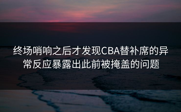 终场哨响之后才发现CBA替补席的异常反应暴露出此前被掩盖的问题