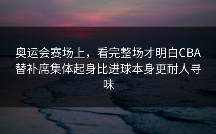 奥运会赛场上，看完整场才明白CBA替补席集体起身比进球本身更耐人寻味