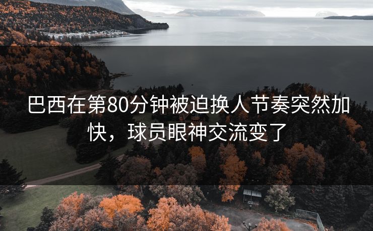 巴西在第80分钟被迫换人节奏突然加快，球员眼神交流变了
