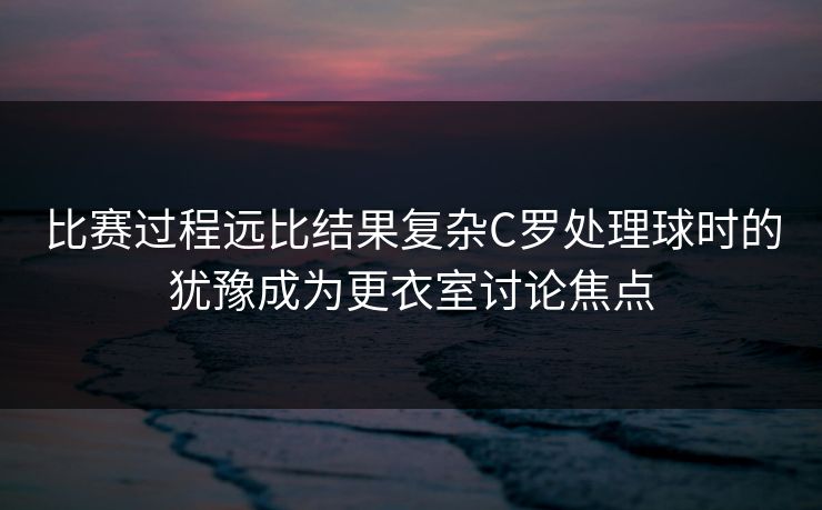 比赛过程远比结果复杂C罗处理球时的犹豫成为更衣室讨论焦点 比赛过程远比结果复杂C罗处理球时的犹豫成为更衣室讨论焦点