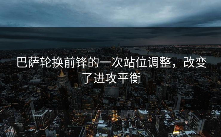 巴萨轮换前锋的一次站位调整,改变了进攻平衡 巴萨轮换前锋的一次站位调整,改变了进攻平衡