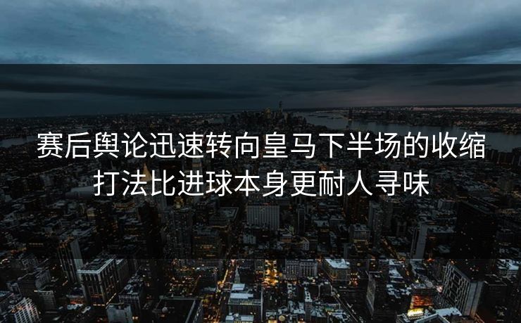 赛后舆论迅速转向皇马下半场的收缩打法比进球本身更耐人寻味