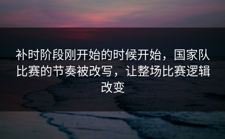 补时阶段刚开始的时候开始,国家队比赛的节奏被改写,让整场比赛逻辑改变 补时阶段刚开始的时候开始,国家队比赛的节奏被改写,让整场比赛逻辑改变