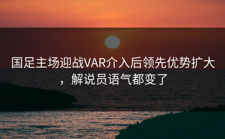 国足主场迎战VAR介入后领先优势扩大,解说员语气都变了 国足主场迎战VAR介入后领先优势扩大,解说员语气都变了