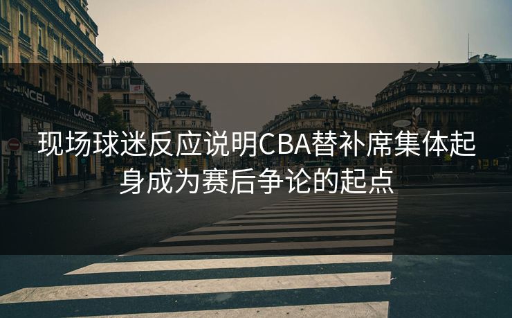 现场球迷反应说明CBA替补席集体起身成为赛后争论的起点 现场球迷反应说明CBA替补席集体起身成为赛后争论的起点