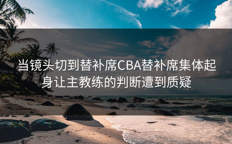 当镜头切到替补席CBA替补席集体起身让主教练的判断遭到质疑