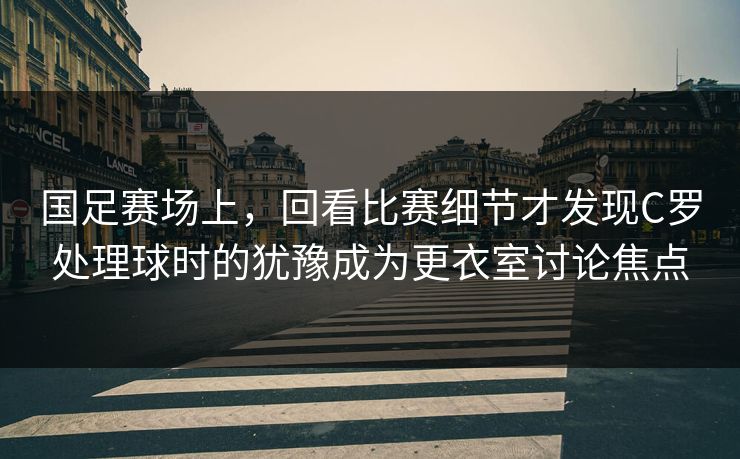 国足赛场上，回看比赛细节才发现C罗处理球时的犹豫成为更衣室讨论焦点