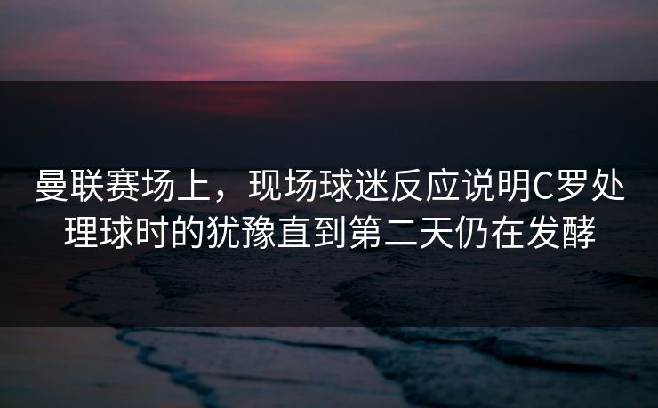 曼联赛场上，现场球迷反应说明C罗处理球时的犹豫直到第二天仍在发酵