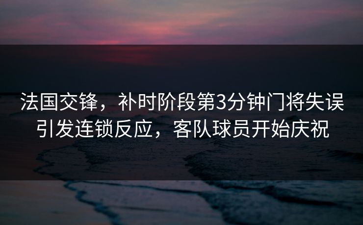 法国交锋，补时阶段第3分钟门将失误引发连锁反应，客队球员开始庆祝