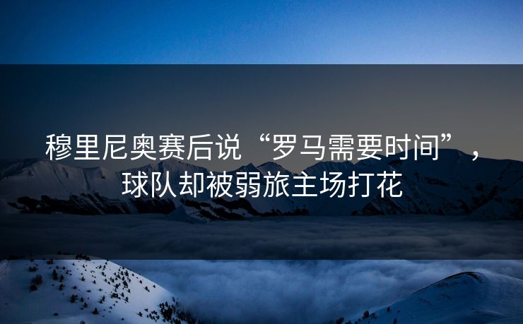 穆里尼奥赛后说“罗马需要时间”，球队却被弱旅主场打花