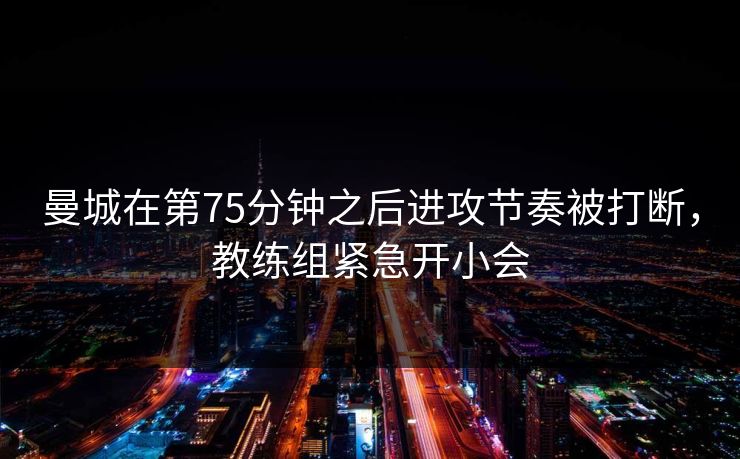 曼城在第75分钟之后进攻节奏被打断，教练组紧急开小会