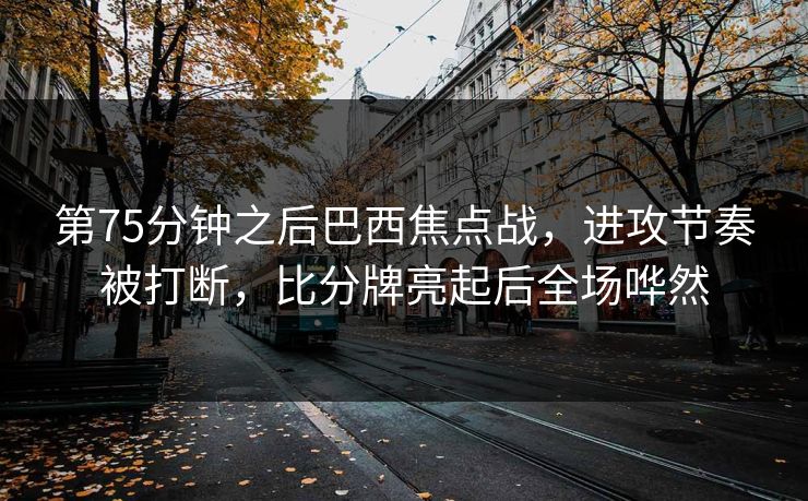 第75分钟之后巴西焦点战，进攻节奏被打断，比分牌亮起后全场哗然