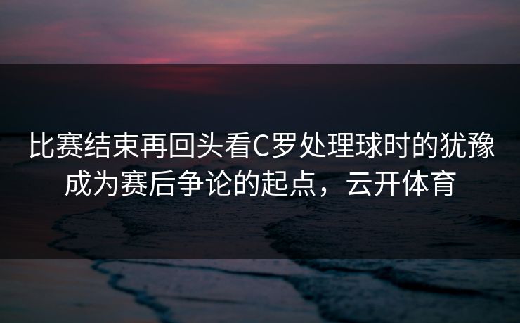 比赛结束再回头看C罗处理球时的犹豫成为赛后争论的起点，云开体育