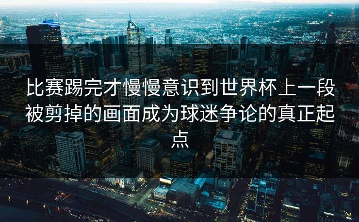 比赛踢完才慢慢意识到世界杯上一段被剪掉的画面成为球迷争论的真正起点