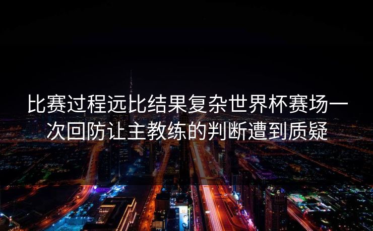 比赛过程远比结果复杂世界杯赛场一次回防让主教练的判断遭到质疑